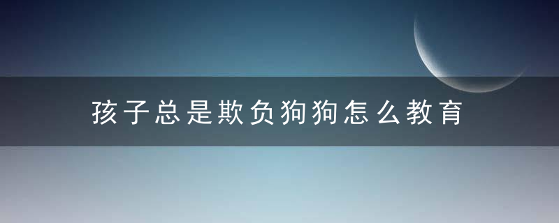 孩子总是欺负狗狗怎么教育 孩子总是欺负狗狗家长怎么办